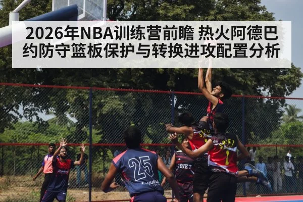 2026年NBA训练营前瞻 热火阿德巴约防守篮板保护与转换进攻配置分析